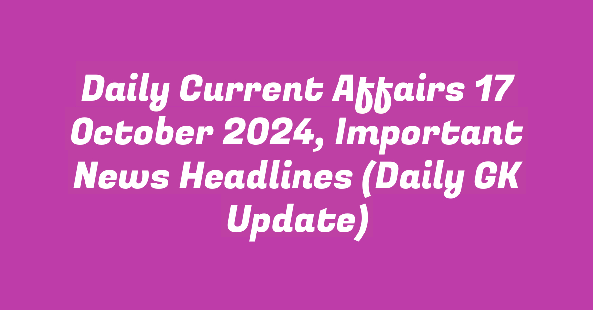 Daily Current Affairs 17 October 2024, Important News Headlines (Daily GK Update)