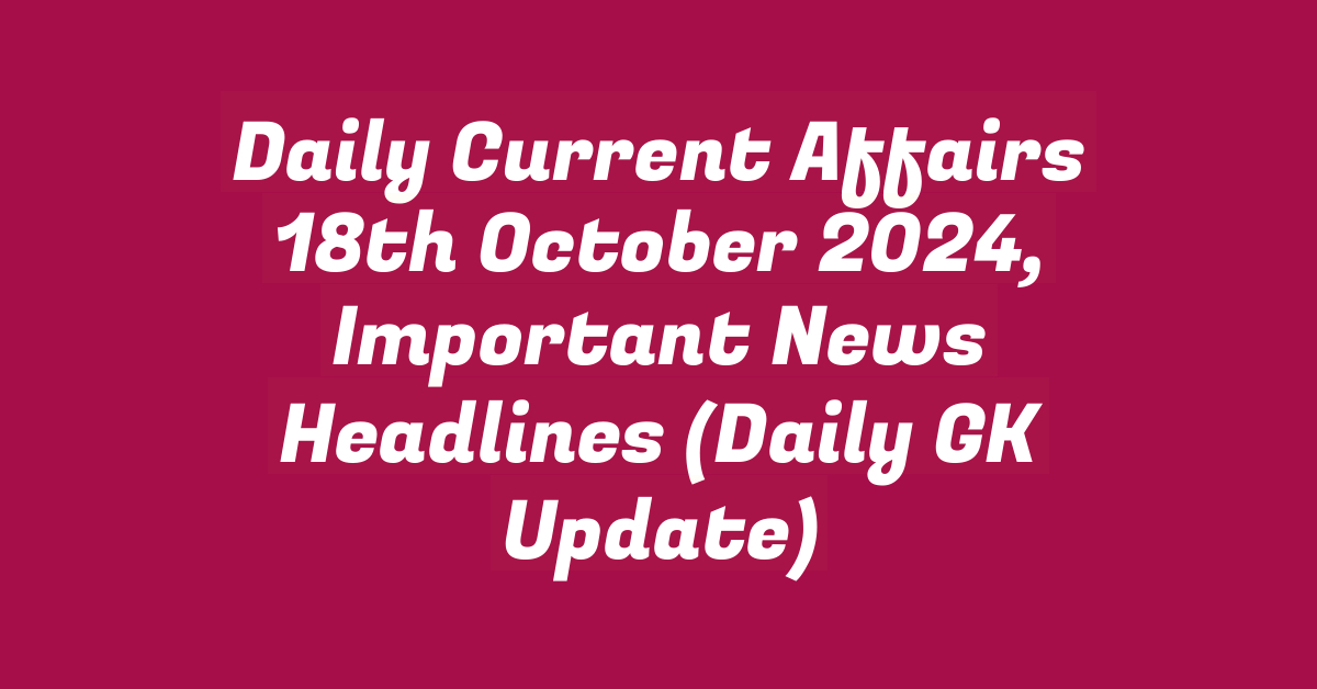 Daily Current Affairs 18th October 2024, Important News Headlines (Daily GK Update)