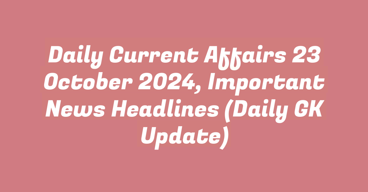 Daily Current Affairs 23 October 2024, Important News Headlines (Daily GK Update)