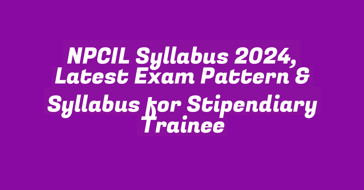 NPCIL Syllabus 2024, Latest Exam Pattern & Syllabus for Stipendiary Trainee