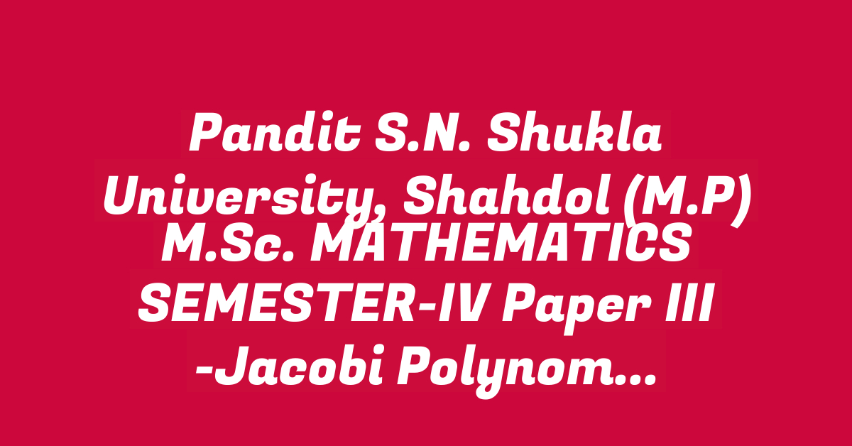 Pandit S.N. Shukla University, Shahdol (M.P) M.Sc. MATHEMATICS SEMESTER-IV Paper III -Jacobi Polynomials and H- Function II Syllabus