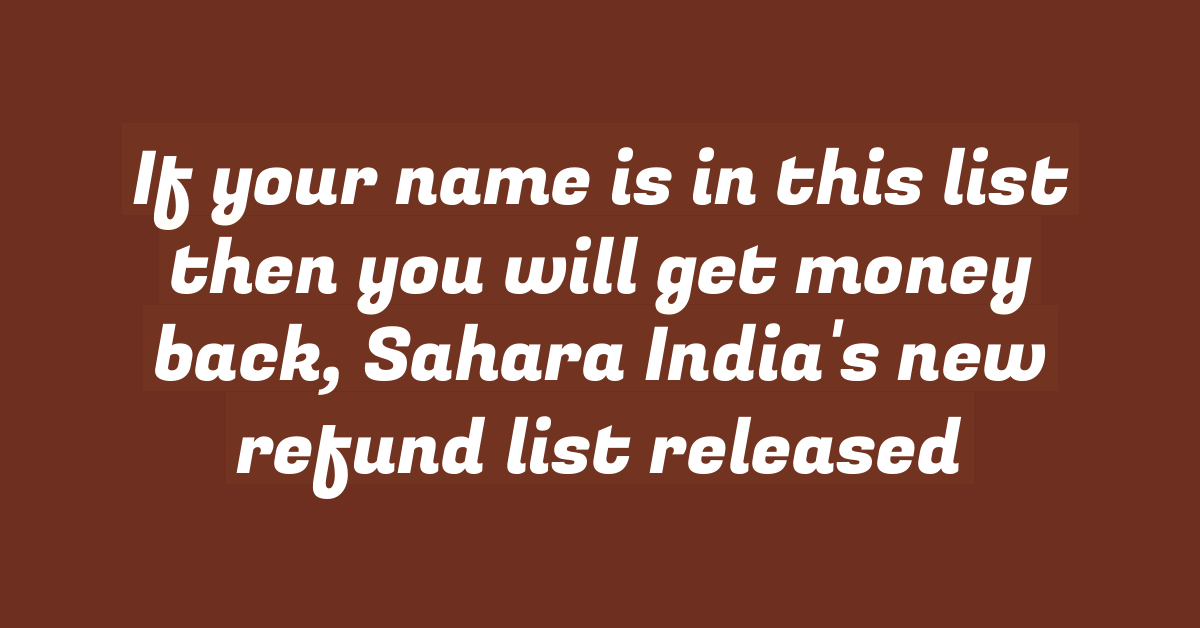 If your name is in this list then you will get money back, Sahara India’s new refund list released