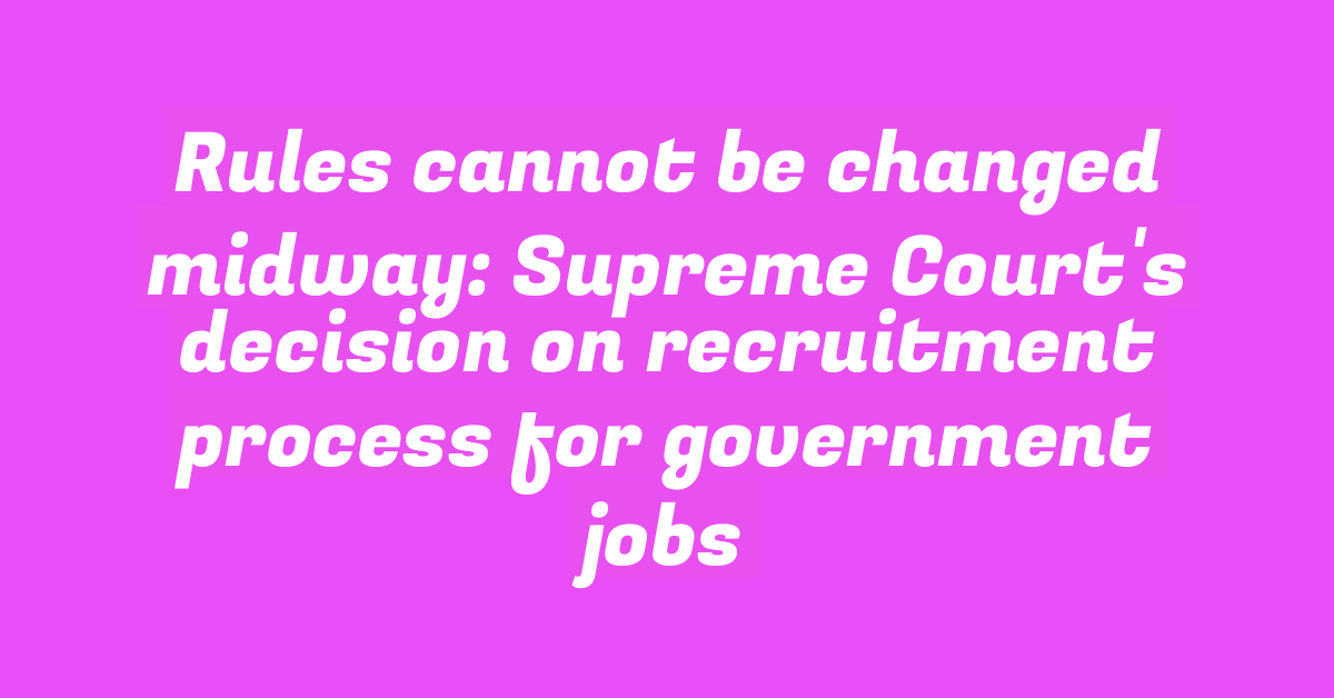 Rules cannot be changed midway: Supreme Court’s decision on recruitment process for government jobs