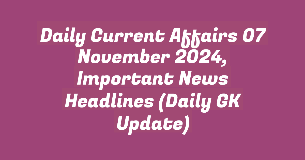 Daily Current Affairs 07 November 2024, Important News Headlines (Daily GK Update)