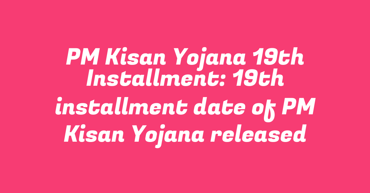 PM Kisan Yojana 19th Installment: 19th installment date of PM Kisan Yojana released