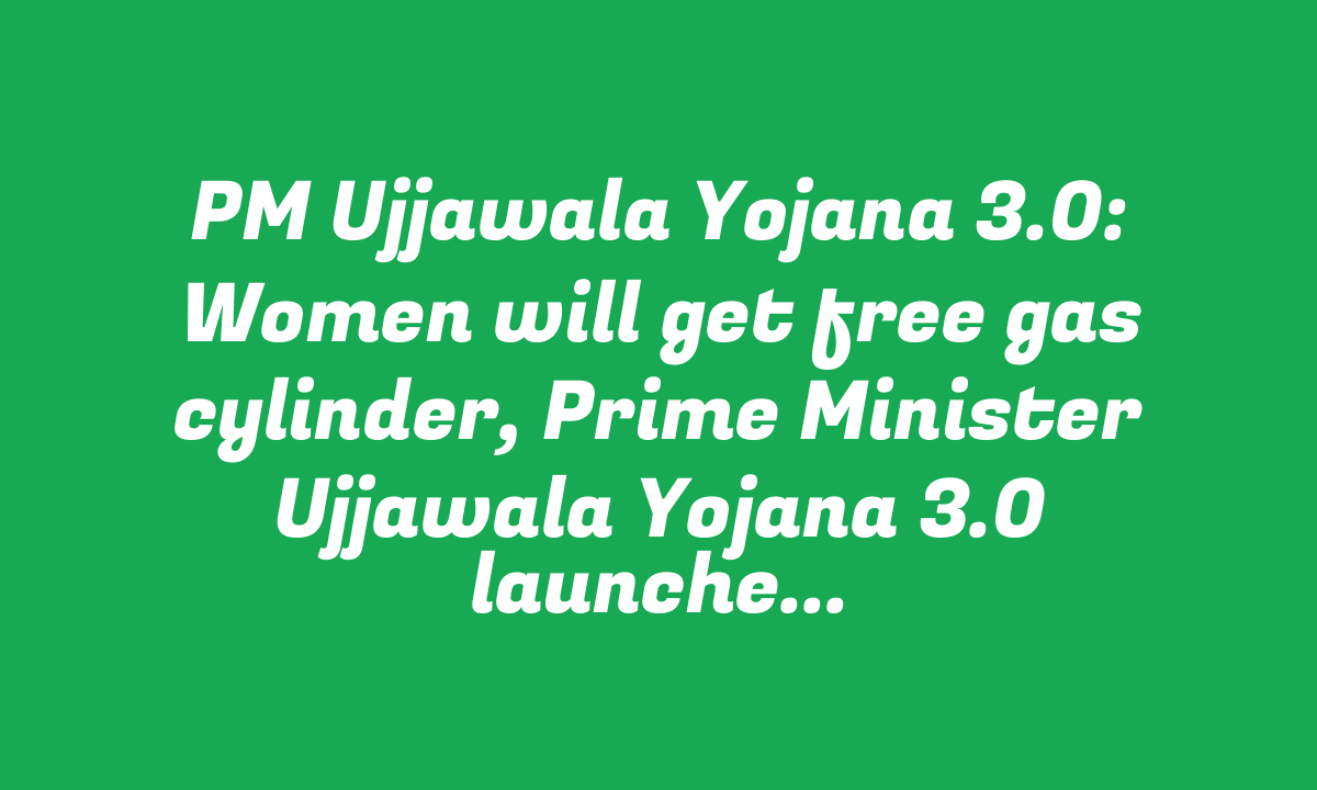 PM Ujjawala Yojana 3.0: Women will get free gas cylinder, Prime Minister Ujjawala Yojana 3.0 launched