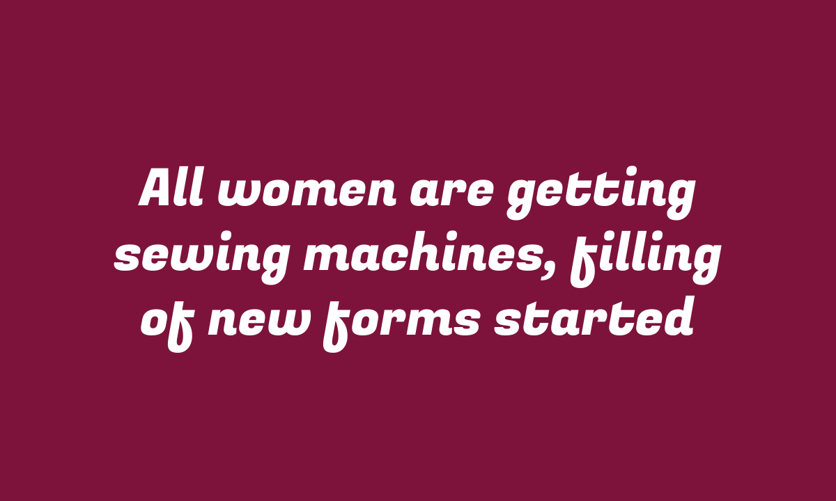 All women are getting sewing machines, filling of new forms started