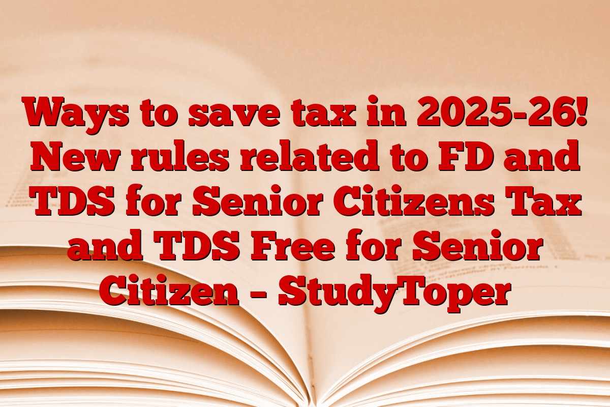 Ways to save tax in 2025-26! New rules related to FD and TDS for Senior Citizens Tax and TDS Free for Senior Citizen – StudyToper