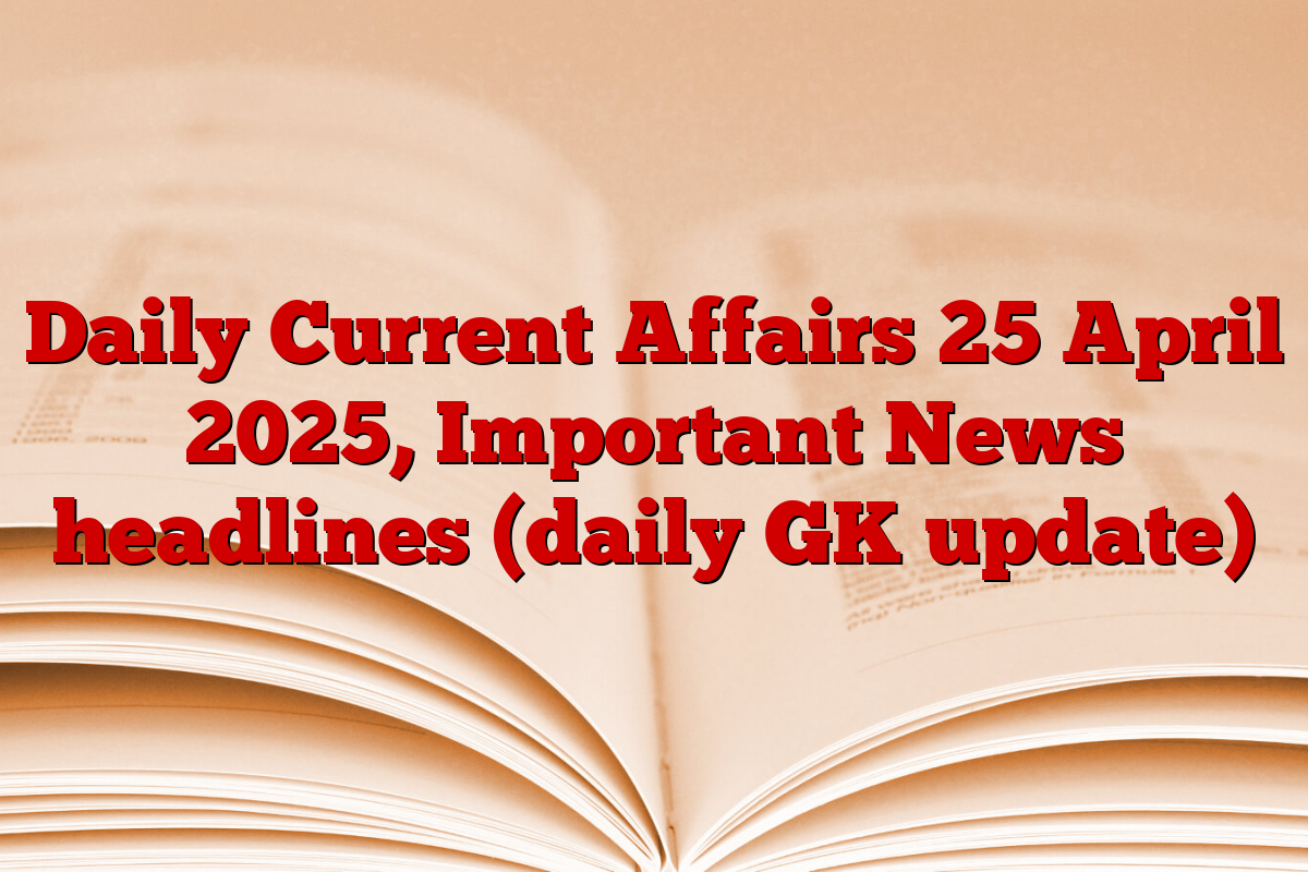Daily Current Affairs 25 April 2025, Important News headlines (daily GK update)