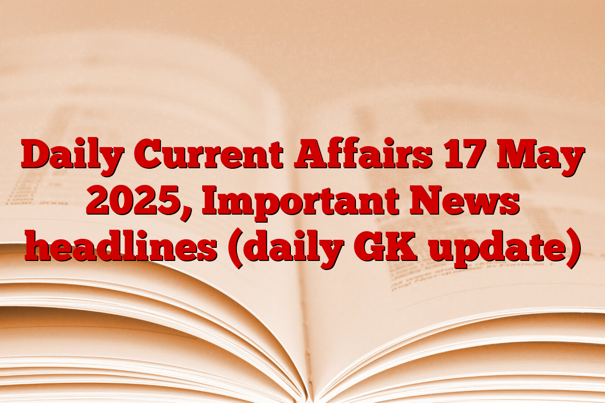 Daily Current Affairs 17 May 2025, Important News headlines (daily GK update)
